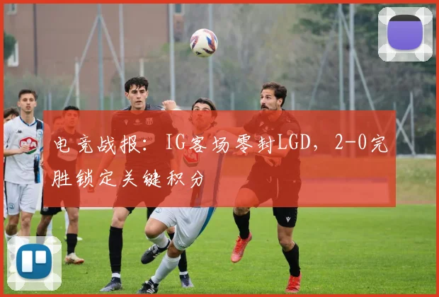 电竞战报：IG客场零封LGD，2-0完胜锁定关键积分