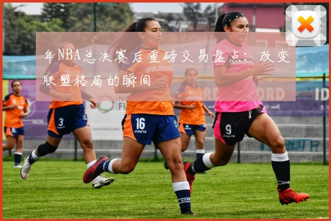 年NBA总决赛后重磅交易盘点：改变联盟格局的瞬间