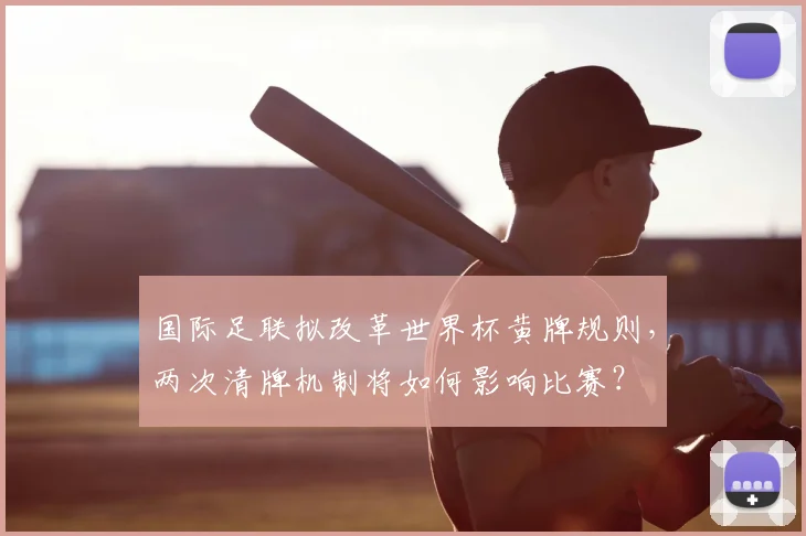 国际足联拟改革世界杯黄牌规则，两次清牌机制将如何影响比赛？