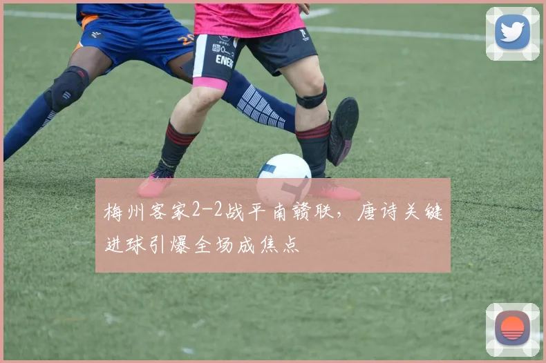 梅州客家2-2战平南赣联，唐诗关键进球引爆全场成焦点