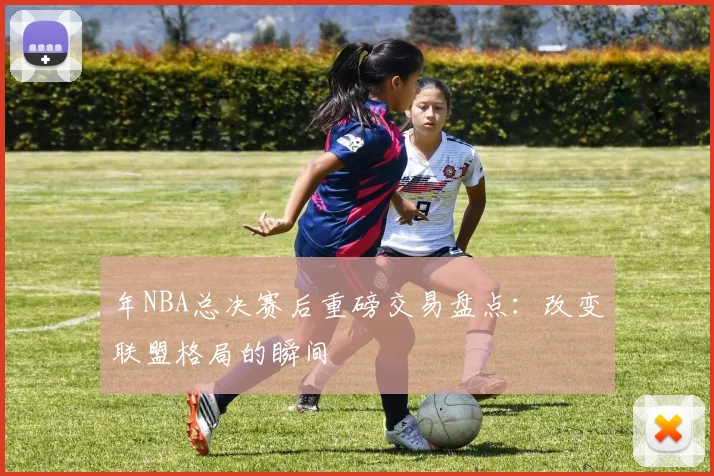 年NBA总决赛后重磅交易盘点：改变联盟格局的瞬间