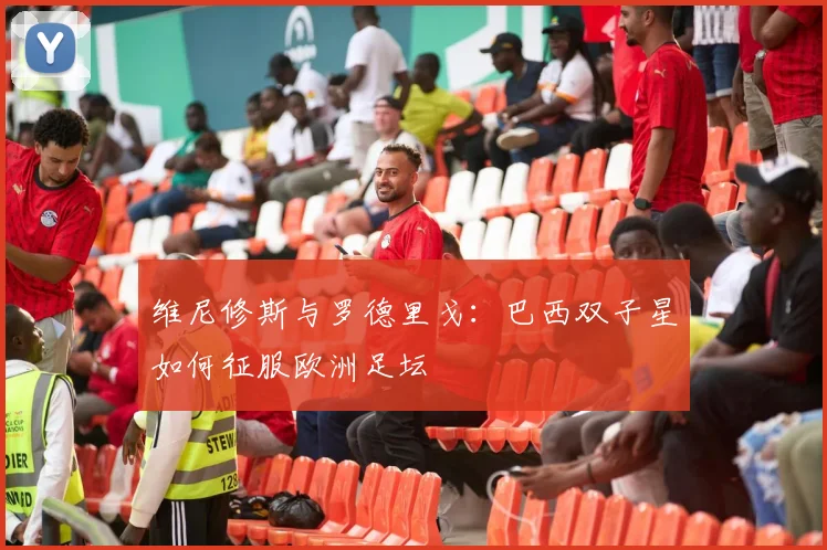 维尼修斯与罗德里戈:巴西双子星如何征服欧洲足坛