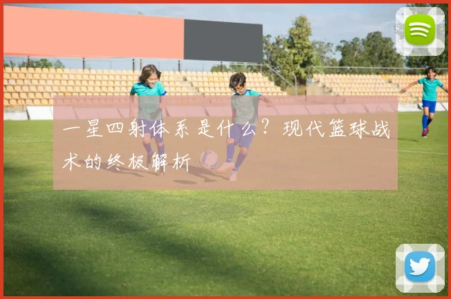 一星四射体系是什么？现代篮球战术的终极解析