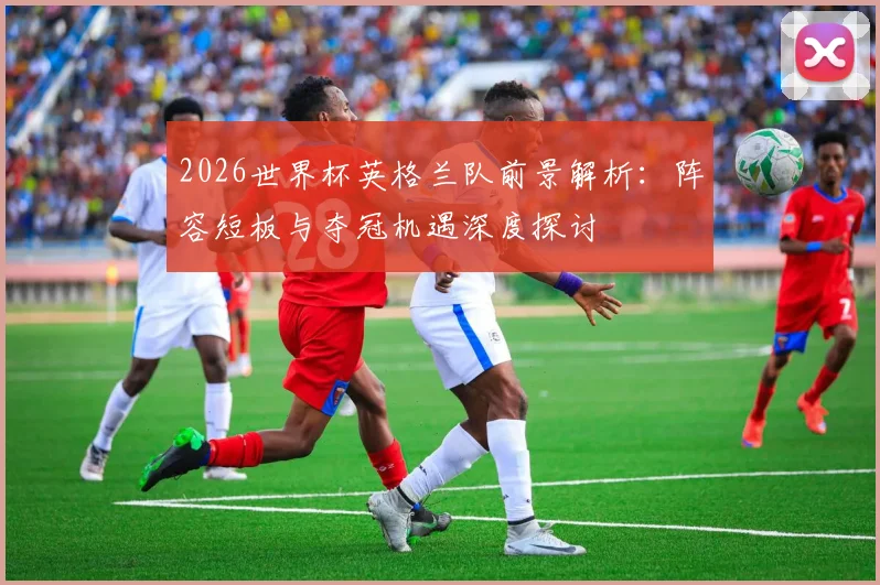2026世界杯英格兰队前景解析：阵容短板与夺冠机遇深度探讨
