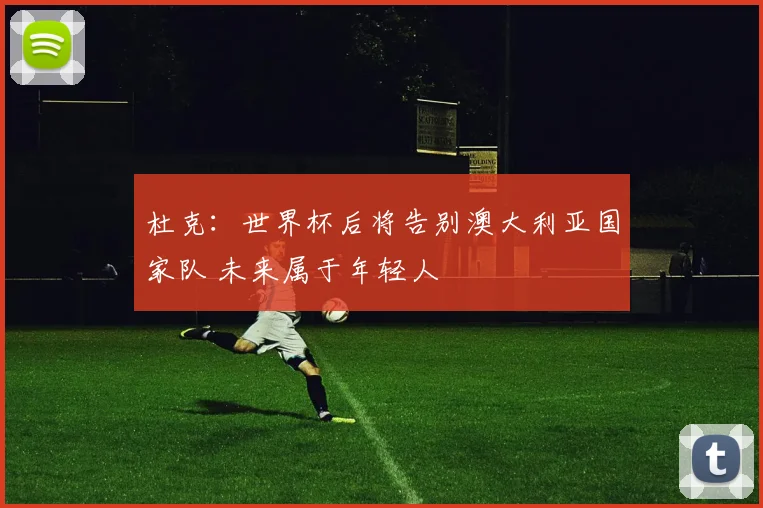 杜克：世界杯后将告别澳大利亚国家队 未来属于年轻人