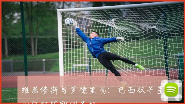 维尼修斯与罗德里戈:巴西双子星如何征服欧洲足坛