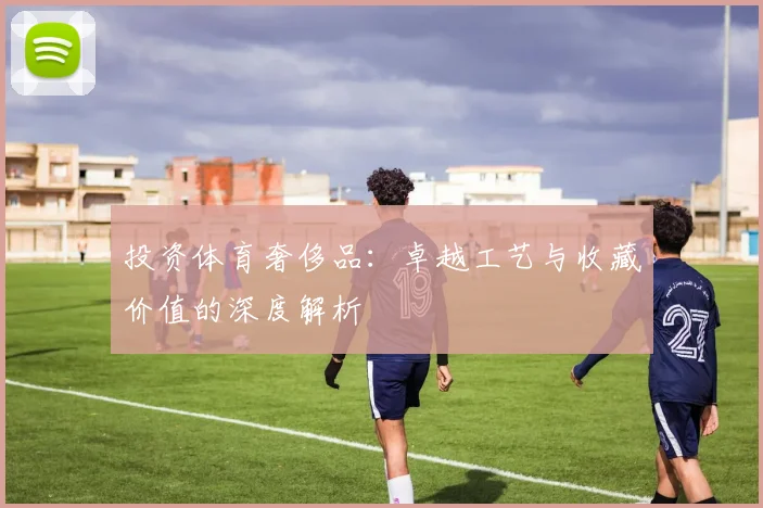 投资体育奢侈品：卓越工艺与收藏价值的深度解析