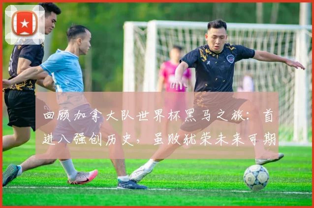 回顾加拿大队世界杯黑马之旅：首进八强创历史，虽败犹荣未来可期