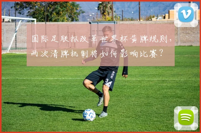 国际足联拟改革世界杯黄牌规则，两次清牌机制将如何影响比赛？